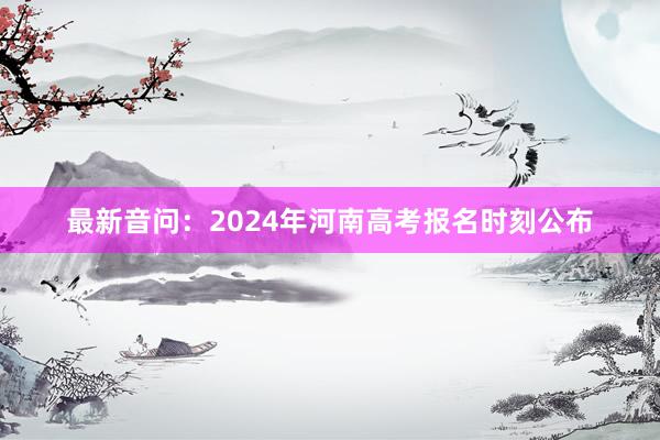 最新音问：2024年河南高考报名时刻公布